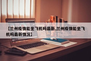 【兰州疫情能坐飞机吗最新,兰州疫情能坐飞机吗最新情况】