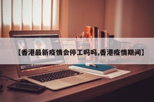 【香港最新疫情会停工吗吗,香港疫情期间】