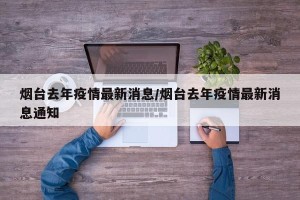 烟台去年疫情最新消息/烟台去年疫情最新消息通知