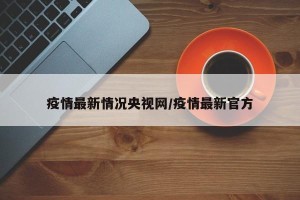 疫情最新情况央视网/疫情最新官方