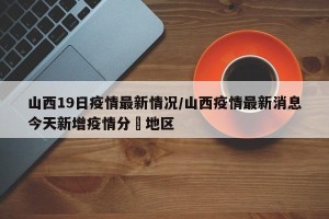 山西19日疫情最新情况/山西疫情最新消息今天新增疫情分佈地区