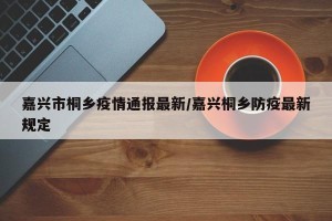 嘉兴市桐乡疫情通报最新/嘉兴桐乡防疫最新规定