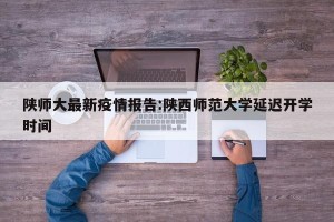 陕师大最新疫情报告:陕西师范大学延迟开学时间