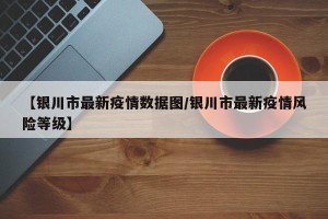 【银川市最新疫情数据图/银川市最新疫情风险等级】