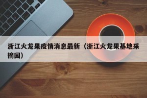 浙江火龙果疫情消息最新（浙江火龙果基地采摘园）