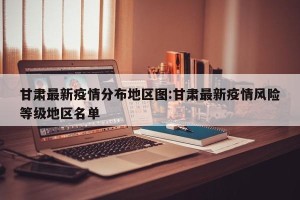 甘肃最新疫情分布地区图:甘肃最新疫情风险等级地区名单