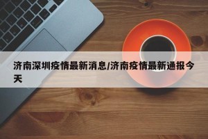 济南深圳疫情最新消息/济南疫情最新通报今天