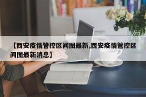 【西安疫情管控区间图最新,西安疫情管控区间图最新消息】