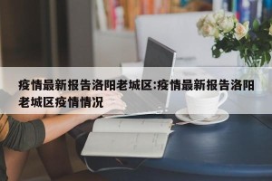 疫情最新报告洛阳老城区:疫情最新报告洛阳老城区疫情情况