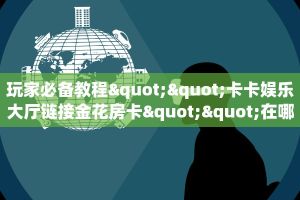 玩家必备教程""卡卡娱乐大厅链接金花房卡""在哪里充值/房卡100张