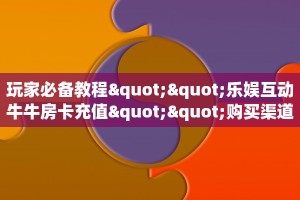 玩家必备教程""乐娱互动牛牛房卡充值""购买渠道"分享房卡给大家