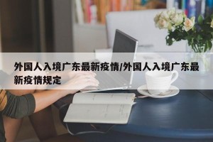 外国人入境广东最新疫情/外国人入境广东最新疫情规定