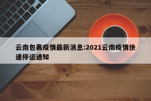 云南包裹疫情最新消息:2021云南疫情快递停运通知