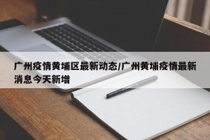 广州疫情黄埔区最新动态/广州黄埔疫情最新消息今天新增