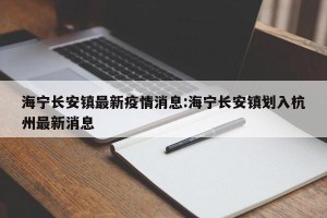 海宁长安镇最新疫情消息:海宁长安镇划入杭州最新消息