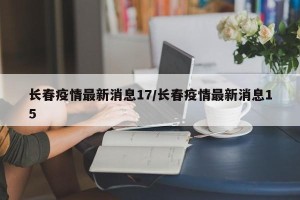 长春疫情最新消息17/长春疫情最新消息15