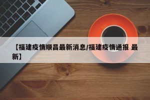 【福建疫情顺昌最新消息/福建疫情通报 最新】