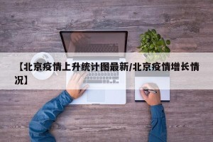 【北京疫情上升统计图最新/北京疫情增长情况】