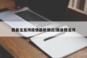 魏县玉龙湾疫情最新情况/魏县魏龙湾