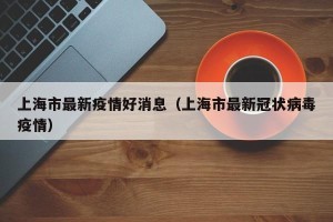 上海市最新疫情好消息（上海市最新冠状病毒疫情）