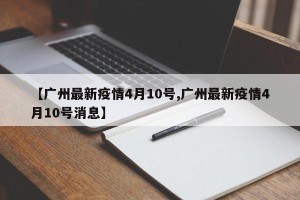 【广州最新疫情4月10号,广州最新疫情4月10号消息】