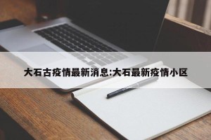 大石古疫情最新消息:大石最新疫情小区