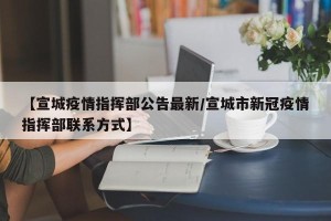 【宣城疫情指挥部公告最新/宣城市新冠疫情指挥部联系方式】