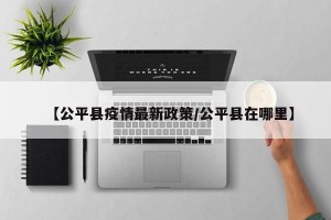 【公平县疫情最新政策/公平县在哪里】