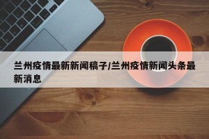 兰州疫情最新新闻稿子/兰州疫情新闻头条最新消息