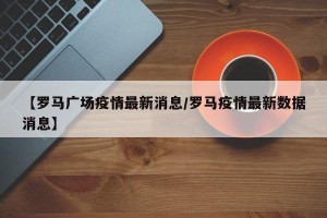 【罗马广场疫情最新消息/罗马疫情最新数据消息】