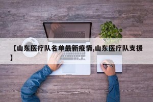【山东医疗队名单最新疫情,山东医疗队支援】