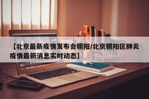 【北京最新疫情发布会朝阳/北京朝阳区肺炎疫情最新消息实时动态】