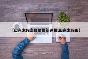 【山东太阳岛疫情最新通报,山东太阳山】