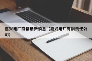 嘉兴电厂疫情最新消息（嘉兴电厂有限责任公司）