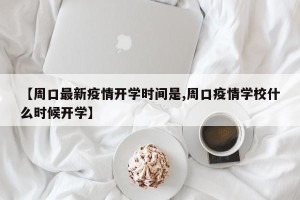 【周口最新疫情开学时间是,周口疫情学校什么时候开学】