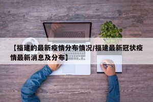 【福建的最新疫情分布情况/福建最新冠状疫情最新消息及分布】