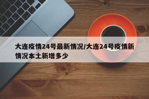 大连疫情24号最新情况/大连24号疫情新情况本土新增多少