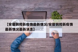 【安徽铜陵新疫情最新情况/安徽铜陵新疫情最新情况最新消息】