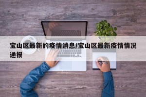 宝山区最新的疫情消息/宝山区最新疫情情况通报