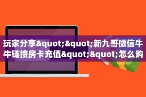 玩家分享""新九哥微信牛牛链接房卡充值""怎么购买房卡‘获取