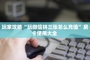 玩家攻略“玩微信拼三张怎么充值”房卡使用大全 