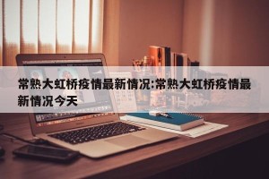 常熟大虹桥疫情最新情况:常熟大虹桥疫情最新情况今天