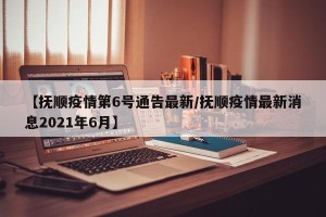 【抚顺疫情第6号通告最新/抚顺疫情最新消息2021年6月】