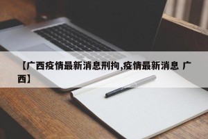【广西疫情最新消息刑拘,疫情最新消息 广西】