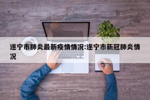 遂宁市肺炎最新疫情情况:遂宁市新冠肺炎情况