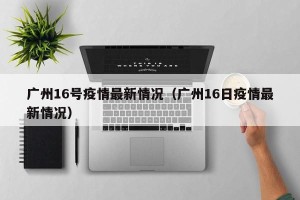 广州16号疫情最新情况（广州16日疫情最新情况）