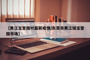 【黄江玉堂围村最新疫情/东莞市黄江镇玉堂围市场】