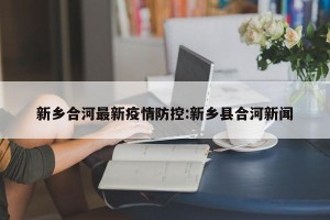 新乡合河最新疫情防控:新乡县合河新闻