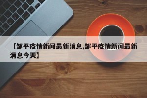【邹平疫情新闻最新消息,邹平疫情新闻最新消息今天】