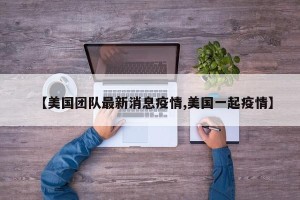 【美国团队最新消息疫情,美国一起疫情】